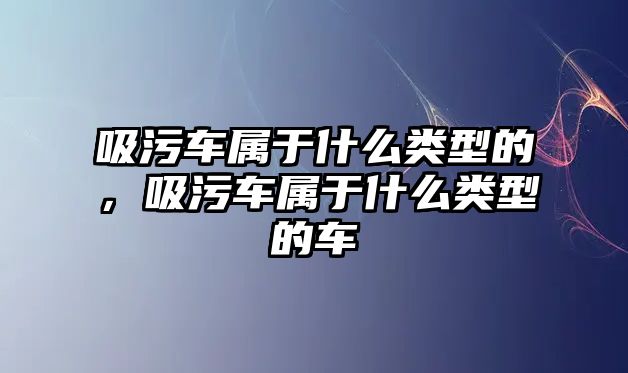 吸污車屬于什么類型的，吸污車屬于什么類型的車