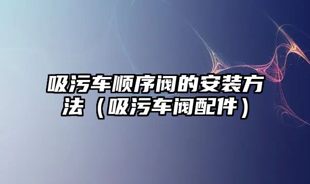 吸污車順序閥的安裝方法（吸污車閥配件）