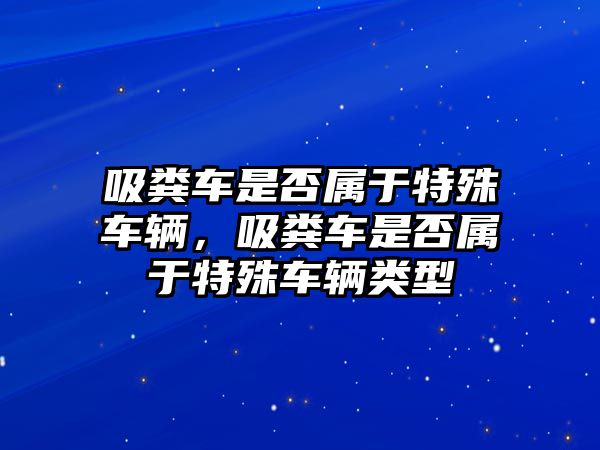 吸糞車是否屬于特殊車輛，吸糞車是否屬于特殊車輛類型