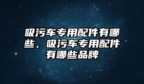 吸污車專用配件有哪些，吸污車專用配件有哪些品牌