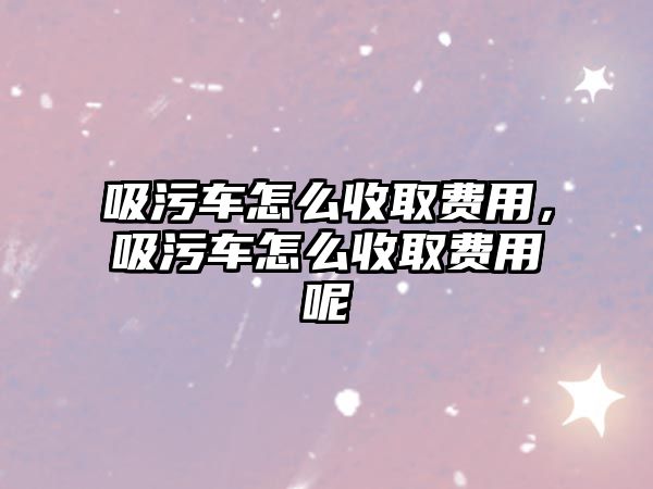 吸污車怎么收取費用，吸污車怎么收取費用呢