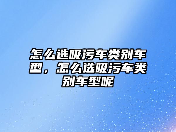 怎么選吸污車類別車型，怎么選吸污車類別車型呢