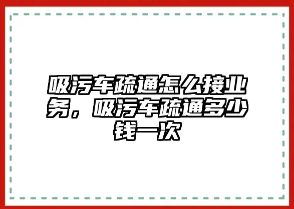 吸污車疏通怎么接業務，吸污車疏通多少錢一次