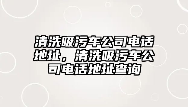 清洗吸污車公司電話地址，清洗吸污車公司電話地址查詢