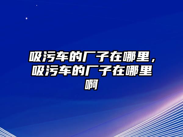 吸污車的廠子在哪里，吸污車的廠子在哪里啊