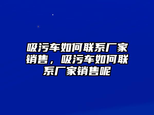 吸污車如何聯系廠家銷售，吸污車如何聯系廠家銷售呢