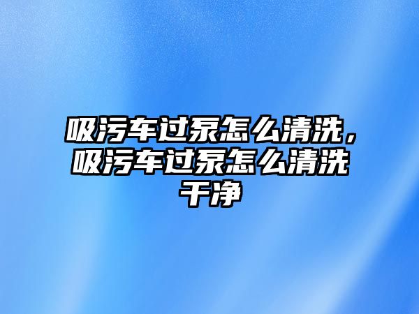 吸污車過泵怎么清洗，吸污車過泵怎么清洗干凈