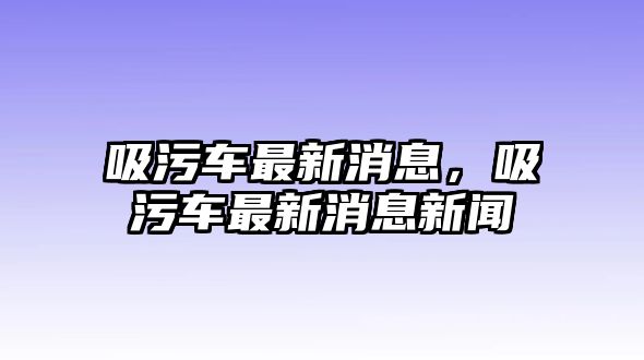 吸污車最新消息，吸污車最新消息新聞