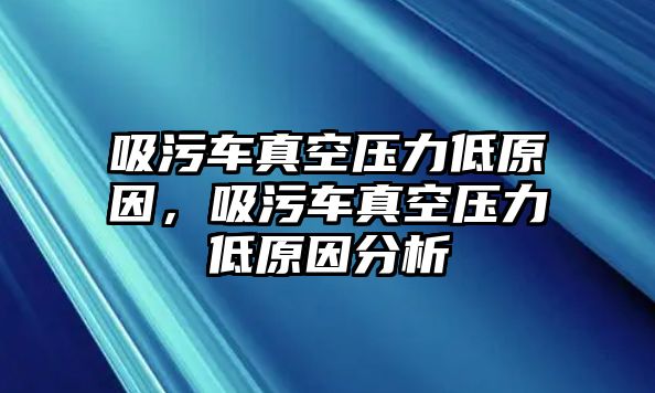 吸污車真空壓力低原因，吸污車真空壓力低原因分析