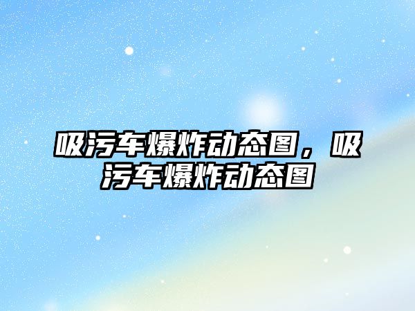 吸污車爆炸動態圖，吸污車爆炸動態圖