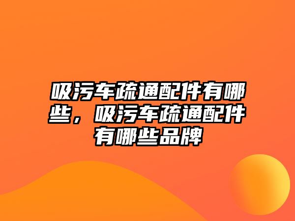 吸污車疏通配件有哪些，吸污車疏通配件有哪些品牌