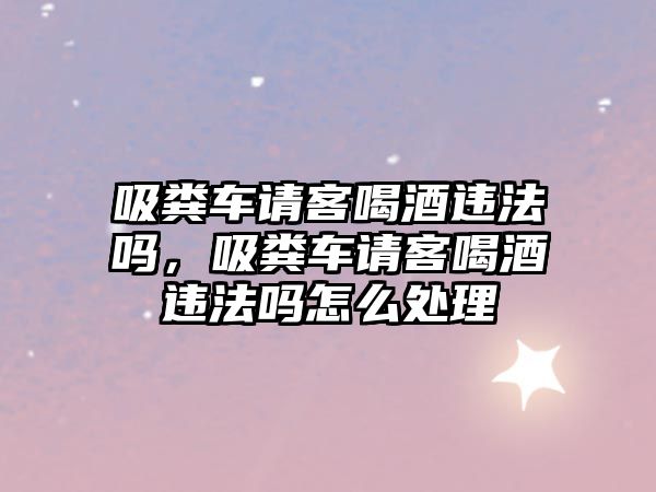 吸糞車請客喝酒違法嗎，吸糞車請客喝酒違法嗎怎么處理