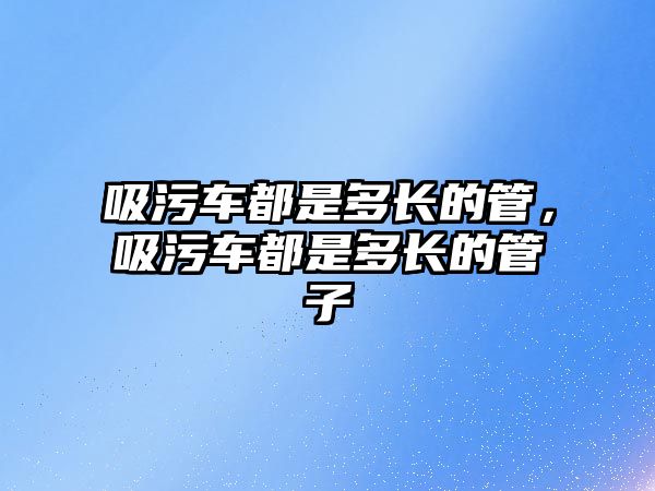 吸污車都是多長的管，吸污車都是多長的管子