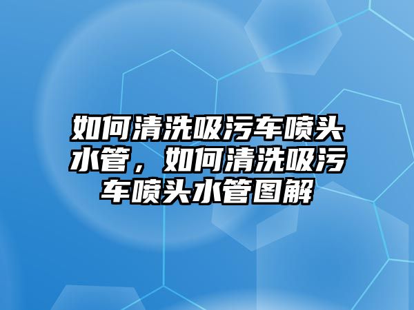 如何清洗吸污車噴頭水管，如何清洗吸污車噴頭水管圖解