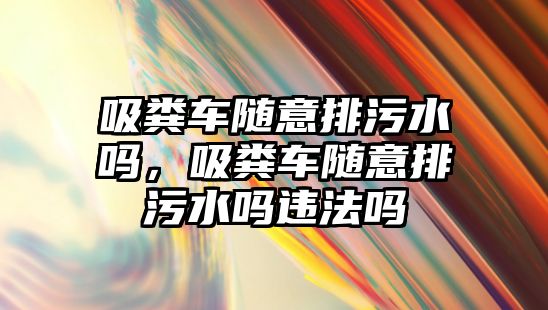 吸糞車隨意排污水嗎，吸糞車隨意排污水嗎違法嗎