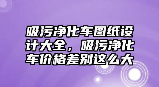 吸污凈化車圖紙設計大全，吸污凈化車價格差別這么大