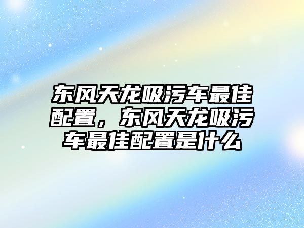 東風(fēng)天龍吸污車最佳配置，東風(fēng)天龍吸污車最佳配置是什么