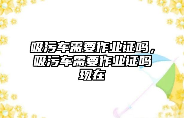 吸污車需要作業(yè)證嗎，吸污車需要作業(yè)證嗎現(xiàn)在