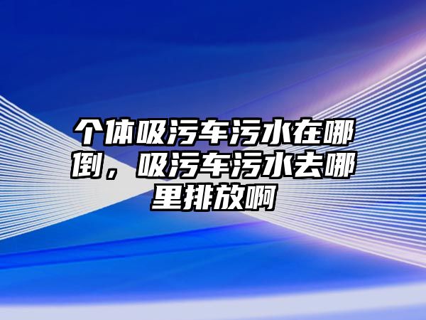 個體吸污車污水在哪倒，吸污車污水去哪里排放啊