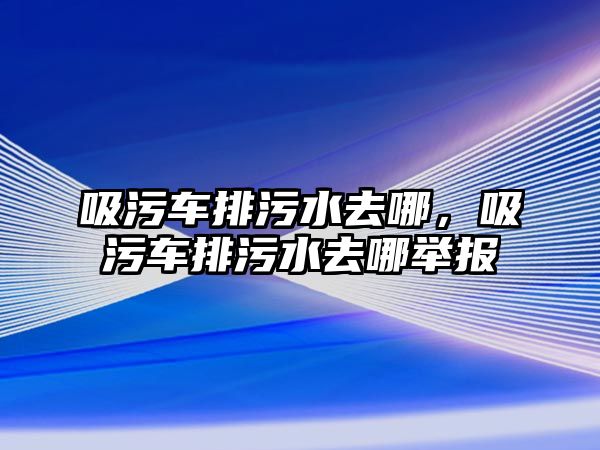 吸污車排污水去哪，吸污車排污水去哪舉報