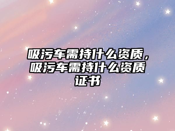 吸污車需持什么資質(zhì)，吸污車需持什么資質(zhì)證書