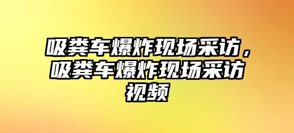 吸糞車爆炸現場采訪，吸糞車爆炸現場采訪視頻