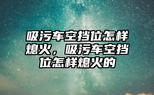 吸污車空擋位怎樣熄火，吸污車空擋位怎樣熄火的