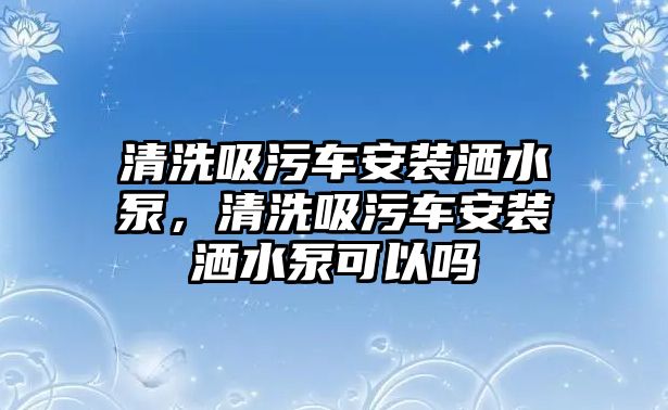 清洗吸污車安裝灑水泵，清洗吸污車安裝灑水泵可以嗎