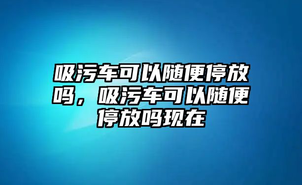 吸污車可以隨便停放嗎，吸污車可以隨便停放嗎現在