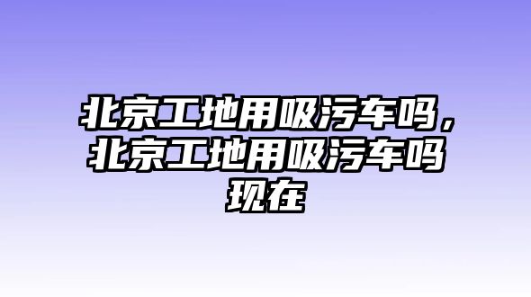 北京工地用吸污車嗎，北京工地用吸污車嗎現在