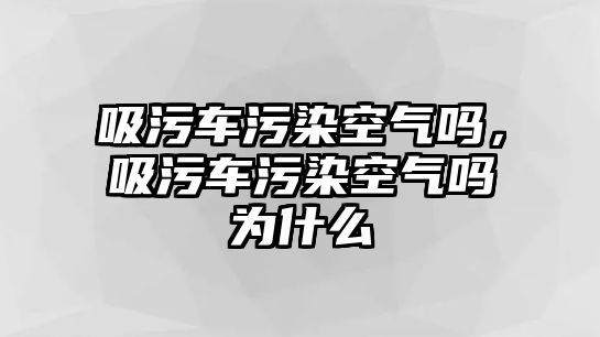 吸污車污染空氣嗎，吸污車污染空氣嗎為什么