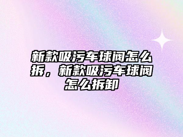 新款吸污車球閥怎么拆，新款吸污車球閥怎么拆卸