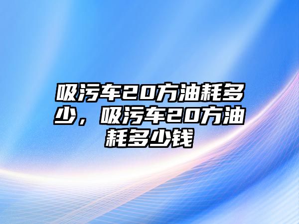 吸污車20方油耗多少，吸污車20方油耗多少錢