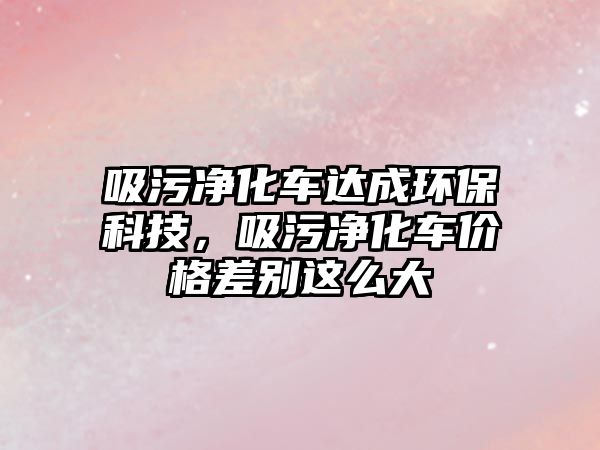 吸污凈化車達成環?？萍迹蹆艋噧r格差別這么大