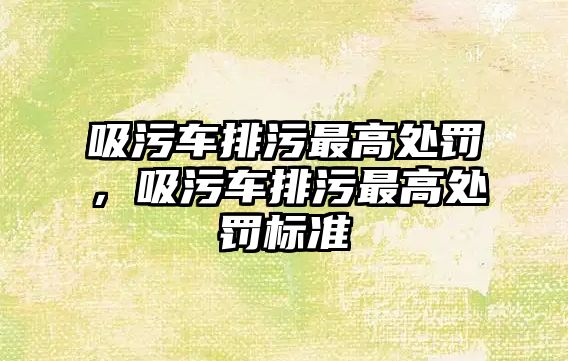 吸污車排污最高處罰，吸污車排污最高處罰標準