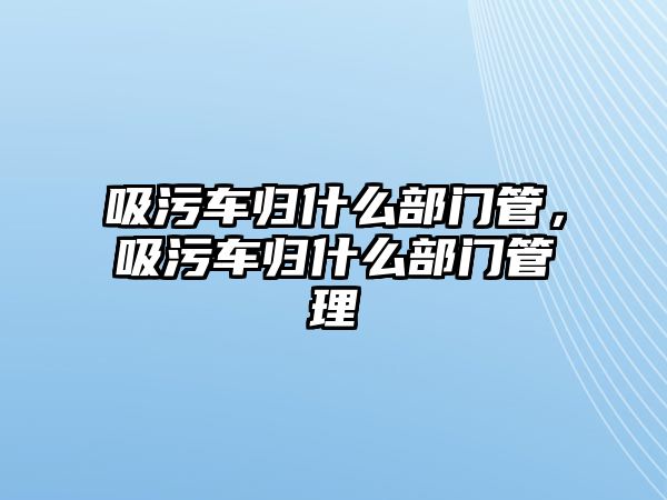 吸污車歸什么部門管，吸污車歸什么部門管理