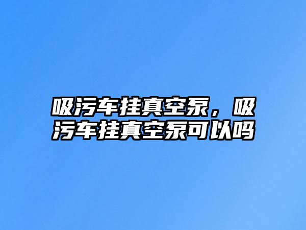 吸污車掛真空泵，吸污車掛真空泵可以嗎