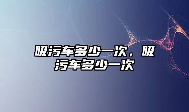 吸污車多少一次，吸污車多少一次