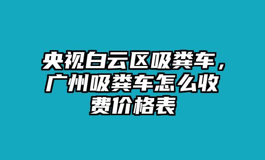 央視白云區吸糞車，廣州吸糞車怎么收費價格表