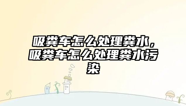 吸糞車怎么處理糞水，吸糞車怎么處理糞水污染