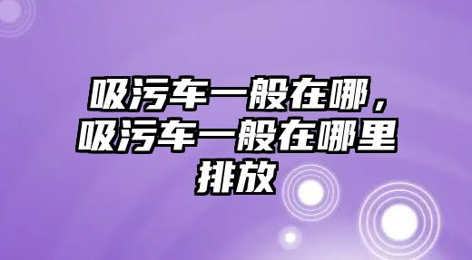 吸污車一般在哪，吸污車一般在哪里排放