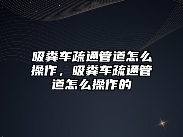 吸糞車疏通管道怎么操作，吸糞車疏通管道怎么操作的