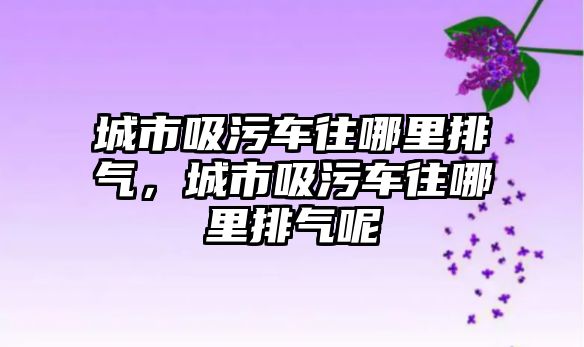 城市吸污車往哪里排氣，城市吸污車往哪里排氣呢