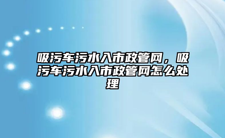 吸污車污水入市政管網(wǎng)，吸污車污水入市政管網(wǎng)怎么處理