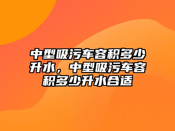 中型吸污車容積多少升水，中型吸污車容積多少升水合適