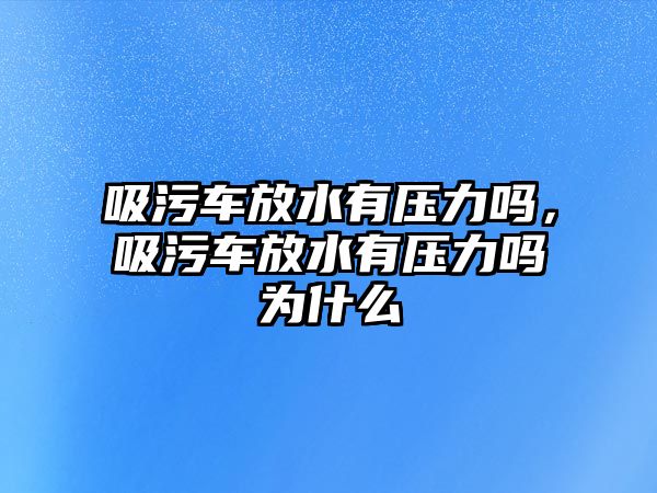 吸污車放水有壓力嗎，吸污車放水有壓力嗎為什么