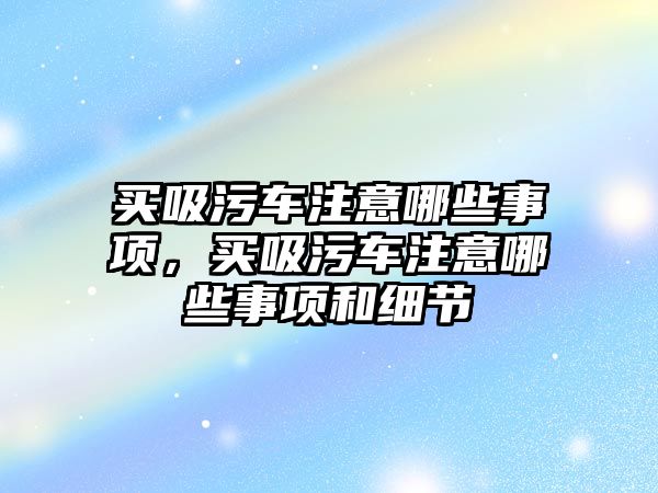 買吸污車注意哪些事項，買吸污車注意哪些事項和細節(jié)