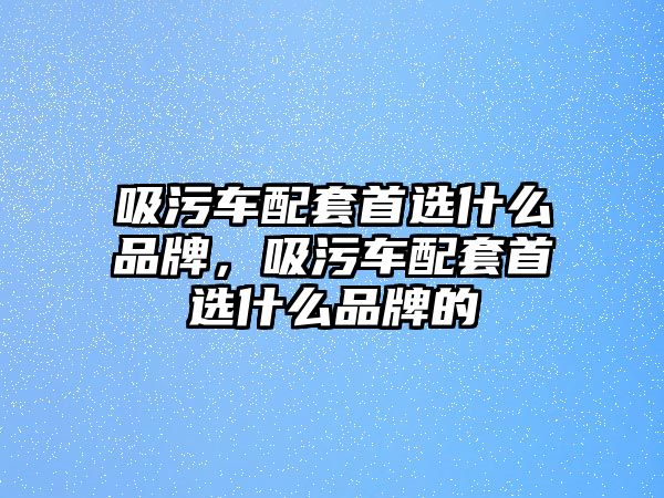 吸污車配套首選什么品牌，吸污車配套首選什么品牌的