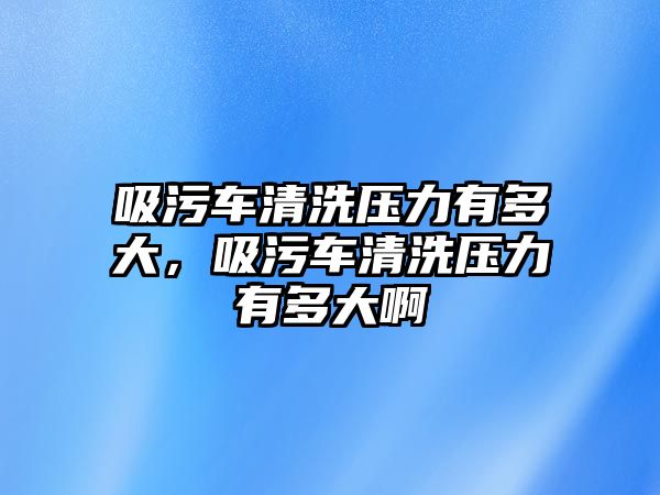 吸污車清洗壓力有多大，吸污車清洗壓力有多大啊