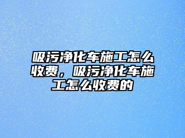 吸污凈化車施工怎么收費，吸污凈化車施工怎么收費的